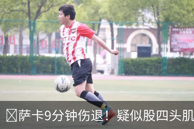 ​萨卡9分钟伤退！疑似股四头肌将缺阵数周