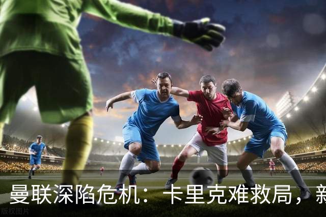 曼联深陷危机：卡里克难救局，新帅人选引热议