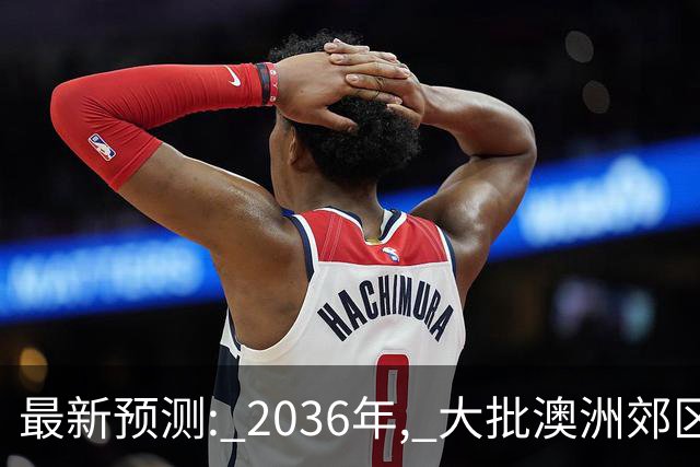最新预测: 2036年, 大批澳洲郊区房价将翻倍, 最高涨250%! 附本周清盘率