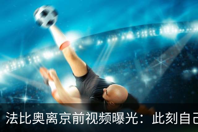 法比奥离京前视频曝光：此刻自己不孤单，周金辉像可敬的父亲