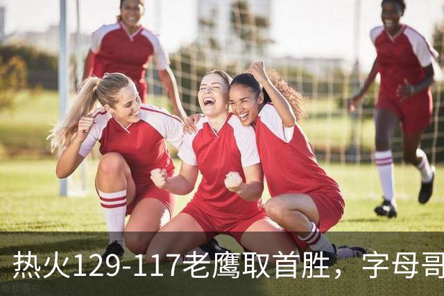 热火129-117老鹰取首胜，字母哥24+18，阿德巴约24+9