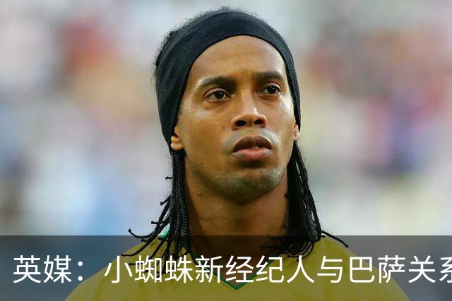 英媒：小蜘蛛新经纪人与巴萨关系极佳，阿森纳对此感到担忧