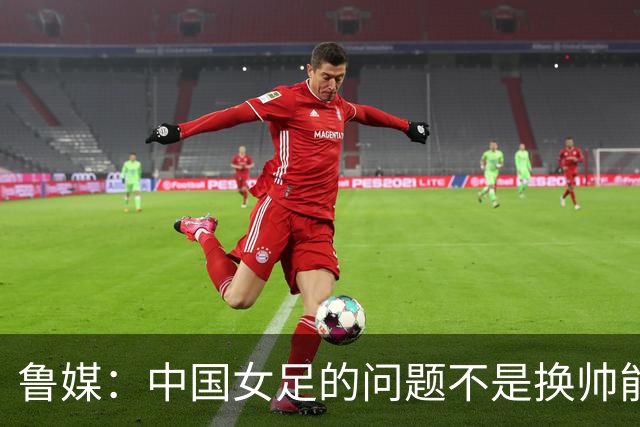 鲁媒：中国女足的问题不是换帅能解决，所有锅甩给米利西奇不公平