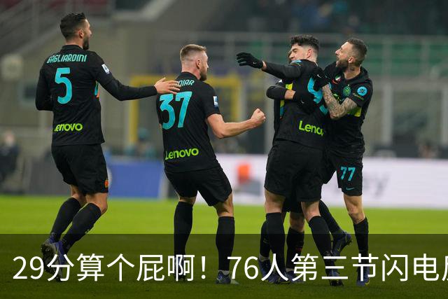 29分算个屁啊！76人第三节闪电反击单节净胜16分 追到8分分差