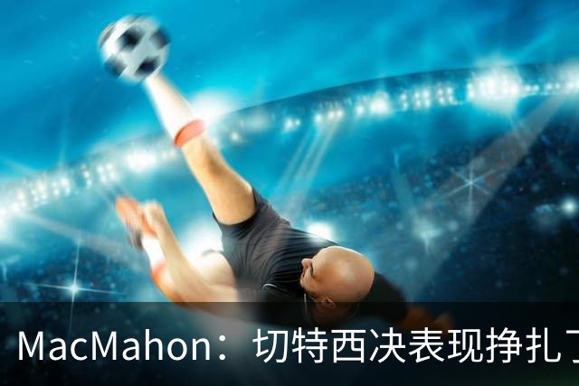MacMahon：切特西决表现挣扎了一夏天 揭幕战终于回应质疑